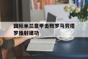 澳门新葡京娱乐城_国际米兰意甲击败罗马劳塔罗推射建功的简单介绍